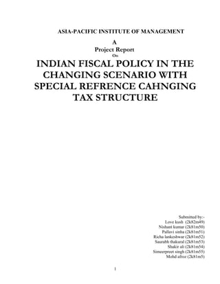 ASIA-PACIFIC INSTITUTE OF MANAGEMENT
A
Project Report
On
INDIAN FISCAL POLICY IN THE
CHANGING SCENARIO WITH
SPECIAL REFRENCE CAHNGING
TAX STRUCTURE
Submitted by:-
Love kush (2k82m49)
Nishant kumar (2k81m50)
Pallavi sinha (2k81m51)
Richa lankeshwar (2k81m52)
Saurabh thakural (2k81m53)
Shakir ali (2k81m54)
Simeerpreet singh (2k81m55)
Mohd afroz (2k81m5)
1
 