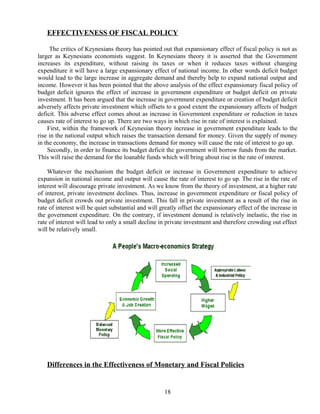 EFFECTIVENESS OF FISCAL POLICY
The critics of Keynesians theory has pointed out that expansionary effect of fiscal policy is not as
larger as Keynesians economists suggest. In Keynesians theory it is asserted that the Government
increases its expenditure, without raising its taxes or when it reduces taxes without changing
expenditure it will have a large expansionary effect of national income. In other words deficit budget
would lead to the large increase in aggregate demand and thereby help to expand national output and
income. However it has been pointed that the above analysis of the effect expansionary fiscal policy of
budget deficit ignores the effect of increase in government expenditure or budget deficit on private
investment. It has been argued that the increase in government expenditure or creation of budget deficit
adversely affects private investment which offsets to a good extent the expansionary affects of budget
deficit. This adverse effect comes about as increase in Government expenditure or reduction in taxes
causes rate of interest to go up. There are two ways in which rise in rate of interest is explained.
First, within the framework of Keynesian theory increase in government expenditure leads to the
rise in the national output which raises the transaction demand for money. Given the supply of money
in the economy, the increase in transactions demand for money will cause the rate of interest to go up.
Secondly, in order to finance its budget deficit the government will borrow funds from the market.
This will raise the demand for the loanable funds which will bring about rise in the rate of interest.
Whatever the mechanism the budget deficit or increase in Government expenditure to achieve
expansion in national income and output will cause the rate of interest to go up. The rise in the rate of
interest will discourage private investment. As we know from the theory of investment, at a higher rate
of interest, private investment declines. Thus, increase in government expenditure or fiscal policy of
budget deficit crowds out private investment. This fall in private investment as a result of the rise in
rate of interest will be quiet substantial and will greatly offset the expansionary effect of the increase in
the government expenditure. On the contrary, if investment demand is relatively inelastic, the rise in
rate of interest will lead to only a small decline in private investment and therefore crowding out effect
will be relatively small.
Differences in the Effectiveness of Monetary and Fiscal Policies
18
 