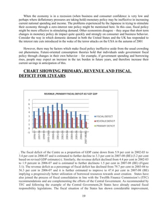 When the economy is in a recession (when business and consumer confidence is very low and
perhaps where deflationary pressures are taking hold) monetary policy may be ineffective in increasing
current national spending and income. The problems experienced by the Japanese in trying to stimulate
their economy through a zero-interest rate policy might be mentioned here. In this case, fiscal policy
might be more effective in stimulating demand. Other economists disagree – they argue that short term
changes in monetary policy do impact quite quickly and strongly on consumer and business behavior.
Consider the way in which domestic demand in both the United States and the UK has responded to
the interest rate cuts introduced in the wake of the terror attacks on the USA in the autumn of 2001
However, there may be factors which make fiscal policy ineffective aside from the usual crowding
out phenomena. Future-oriented consumption theories hold that individuals undo government fiscal
policy through changes in their own behavior – for example, if government spending and borrowing
rises, people may expect an increase in the tax burden in future years, and therefore increase their
current savings in anticipation of this.
CHART SHOWING PRIMARY, REVENUE AND FISCAL
DEFICIT FOR 12YEARS
. The fiscal deficit of the Centre as a proportion of GDP came down from 5.9 per cent in 2002-03 to
3.4 per cent in 2006-07 and is estimated to further decline to 3.3 per cent in 2007-08 (BE) (3.2 per cent
based on revised GDP estimates) (. Similarly, the revenue deficit declined from 4.4 per cent in 2002-03
to 1.9 percent in 2006-07 and is estimated to further declineto 1.5 per cent in 2007-08 (BE) (Figure
3.1). The revenue deficit as a percentage of fiscal deficit has declined from 79.7 per cent in 2003-04 to
56.3 per cent in 2006-07 and it is further estimated to improve to 47.4 per cent in 2007-08 (BE)
implying a progressively better utilization of borrowed resources towards asset creation. States have
also joined the process of fiscal consolidation in line with the Twelfth Finance Commission’s (TFC)
recommendations and are complementing the efforts of the Central Government. As recommended by
TFC and following the example of the Central Government,26 States have already enacted fiscal
responsibility legislations. The fiscal situation of the States has shown considerable improvement,
19
 