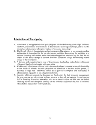 Limitations of fiscal policy
1. Formulation of an appropriate fiscal policy requires reliable forecasting of the target variables,
like GNP, consumption, investment and its determinants, technological changes, and so on. But
no one has yet discovered a foolproof method of economic forecasting.’
2. The Overall effect of changes in the policy instruments, like, changes in government spending
and taxation is determined by the rate of dynamic multiplier. Forecasting the multiplier is in
itself an extremely difficult task and a time consuming process. Therefore, by the time the full
impact of one policy change is realized, economic conditions change necessitating another
change in the fiscal policy.
3. A decision and execution lag in case of discretionary fiscal policy makes both working and
efficacy of fiscal policy shrouded with uncertainty.
4. Working and effectiveness of fiscal policy in underdeveloped countries is severely limited by
a) low levels of income, b) small proportion of population in taxable income groups, c)
existence of large non - monetized sector, d) all pervasive corruption and inefficiency in
administration, especially in tax collection machinery.
5. Countries which are excessively dependent on fiscal policy for their economic management,
the governments are often forced to have recourse to internal and external borrowings and
deficit financing. Excessive borrowings take such countries close to debt trap and deficit
financing beyond the absorption capacity of the economy accelerates the pace of inflation,
which further creates other control problems.
21
 