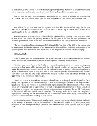 be that deficit, if any, should be used to finance capital expenditure that leads to asset formation and
not on revenue expenditure, the benefits of which do not go beyond that particular year.
For the year 2005-06, Finance Minister P Chidambaram has chosen to overlook the requirements
of FRBMA. The fiscal deficit for the year has been budgeted at 4.5 per cent of the estimated GDP,
this will be 0.1 per cent less than the required reduction. The revenue deficit target for the year
2005-06, if FRBMA requirements were followed, it had to be at 1.8 per cent of the GDP. But it has
been budgeted at 2.7 per cent of the GDP.
Given the strong growth experienced by the Indian economy better progress could have been made
on this front. One reason for ignoring FRBMA for this year is the fact that the government has
increased grants to the states in line with the recommendations of the Twelfth Finance Commission.
The government might miss its revenue deficit target of 2.7 per cent of the GDP in the coming year
on account of a likely undershooting of tax revenue collections, as highly optimistic assumptions of tax
revenue growth have been made. This would lead to the budgeted fiscal deficit also shooting up.
II.TAXATION
A tax is a non quid pro quo payment by the people to the government. By this definition, taxation
means non quid pro quo transfer of private income to public coffers by means of taxes.
Taxation takes many forms in the developed countries including taxation of personal and corporate
income, so-called value added taxation and the collection of royalties or taxes on specific sets of
goods. Government may want to smooth out the nation's income in order to minimize the pejorative
effects of the business cycle or they may want to take steps designed to increase the national income.
They may also want to take steps intended to achieve specific social objectives deemed to be
appropriate by the political or legal process.
Sound tax system, with moderate rates and a broad base, is an integral part of the prudent fiscal
policy. The expansion in the tax base is sought to be achieved through expansion in the scope of taxes,
specifically service tax, removal of exemptions and improvement in tax administration. With a decline
in non-tax revenue receipts as a proportion of overall revenue receipts, the burden of fiscal corrections
is expected to be mainly on tax revenues. However, the measures to increase the tax-GDP ratio must
be harmonized with the overall growth objective. The strategy seeks to increase tax compliance,
improve the efficiency of tax administration and with intense focus on recovery of arrears of tax
revenues and prevent further build-up of such arrears.
Agricultural taxation: This economic surplus mainly goes to rich farmers, landlords, intermediaries
in the absence of suitable taxation on agriculture. It has potential surplus & to achieve maximum
utilization of land through devising a system of land taxation which would penalize poor use of good
land.
7
 