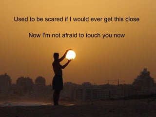 Used to be scared if I would ever get this close Now I'm not afraid to touch you now 