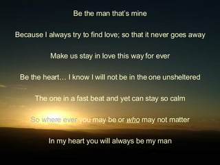 Be the man that’s mine Because I always try to find love; so that it never goes away Make us stay in love this way for ever Be the heart… I know I will not be in the one unsheltered The one in a fast beat and yet can stay so calm So where ever  you may be or  who  may not matter In my heart you will always be my man 