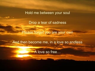 Hold me between your soul Drop a tear of sadness Please forget you are your own And then become me, in a love so endless A love so free… 