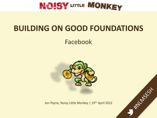 BUILDING ON GOOD FOUNDATIONS
                    Facebook




      Jon Payne, Noisy Little Monkey | 19th April 2012
 