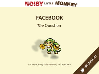 FACEBOOK
          The Question




Jon Payne, Noisy Little Monkey | 19th April 2012
 