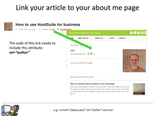 Link your article to your about me page



The code of this link needs to
include this attribute:
rel=“author”




                                              g
                            e.g. <a href=“/about-jon/” rel=“author”>Jon</a>
 