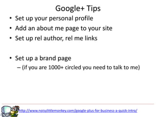 Google+ Tips
• Set up your personal profile
• Add an about me page to your site
• Set up rel author, rel me links

• Set up a brand page
  – (if you are 1000+ circled you need to talk to me)




   http://www.noisylittlemonkey.com/google-plus-for-business-a-quick-intro/
 