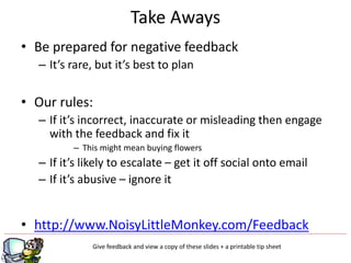 Take Aways
• Be prepared for negative feedback
  – It’s rare, but it’s best to plan


• Our rules:
  – If it’s incorrect, inaccurate or misleading then engage
    with the feedback and fix it
         – This might mean buying flowers
  – If it’s likely to escalate – get it off social onto email
  – If it’s abusive – ignore it


• http://www.NoisyLittleMonkey.com/Feedback
             Give feedback and view a copy of these slides + a printable tip sheet
                                         g
 