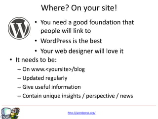 Where? On your site!
         • You need a good foundation that
           people will link to
         • WordPress is the best
         • Your web designer will love it
• It needs to be:
  – On www.<yoursite>/blog
  – Updated regularly
  – Give useful information
  – Contain unique insights / perspective / news

                      http://wordpress.org/
 