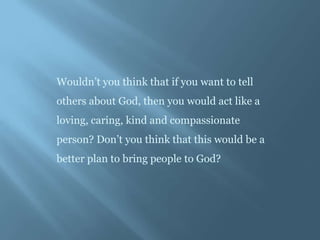 Wouldn’t you think that if you want to tell
others about God, then you would act like a
loving, caring, kind and compassionate
person? Don’t you think that this would be a
better plan to bring people to God?
 
