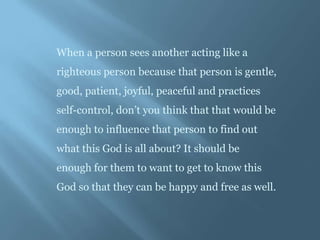 When a person sees another acting like a
righteous person because that person is gentle,
good, patient, joyful, peaceful and practices
self-control, don’t you think that that would be
enough to influence that person to find out
what this God is all about? It should be
enough for them to want to get to know this
God so that they can be happy and free as well.
 