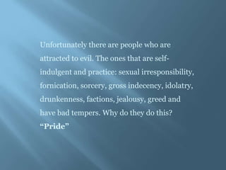 Unfortunately there are people who are
attracted to evil. The ones that are self-
indulgent and practice: sexual irresponsibility,
fornication, sorcery, gross indecency, idolatry,
drunkenness, factions, jealousy, greed and
have bad tempers. Why do they do this?
“Pride”
 