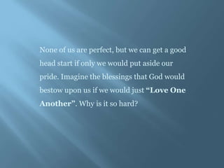 None of us are perfect, but we can get a good
head start if only we would put aside our
pride. Imagine the blessings that God would
bestow upon us if we would just “Love One
Another”. Why is it so hard?
 