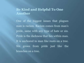 Be Kind and Helpful To One
Another

One of the biggest issues that plagues
man is racism. Racism comes from man’s
pride, same with any type of hate or sin.
Pride is the darkness that lies within man.
It is anchored in man like roots on a tree.
Sin grows from pride just like the
branches on a tree.
 