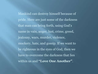 Mankind can destroy himself because of
pride. Here are just some of the darkness
that man can bring forth, using God’s
name in vain, anger, lust, crime, greed,
jealousy, wars, murder, violence,
mockery, hate, and gossip. If we want to
be righteous in the eyes of God, then we
have to overcome the darkness that lies
within us and “Love One Another”.
 