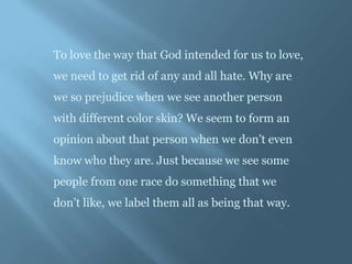 To love the way that God intended for us to love,
we need to get rid of any and all hate. Why are
we so prejudice when we see another person
with different color skin? We seem to form an
opinion about that person when we don’t even
know who they are. Just because we see some
people from one race do something that we
don’t like, we label them all as being that way.
 