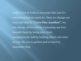I takes a lot of work to overcome this, but it’s
something that we must do. Once we change our
ways and start to “Love One Another”, we
can change others just by expressing our love
towards them by being nice, kind,
compassionate and by helping others out when
we can. No one is perfect and we have to
remember that.
 
