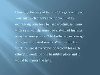 Changing the way of the world begins with you.
You can touch others around you just by
expressing your love by just greeting someone
with a smile, help someone instead of turning
away because you can’t be bothered, encourage
someone with kind words. What would the
world be like if everyone looked out for each
other? It would be one beautiful place and it
would be minus the hate.
 