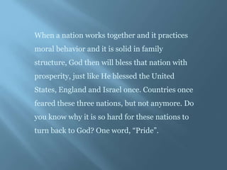When a nation works together and it practices
moral behavior and it is solid in family
structure, God then will bless that nation with
prosperity, just like He blessed the United
States, England and Israel once. Countries once
feared these three nations, but not anymore. Do
you know why it is so hard for these nations to
turn back to God? One word, “Pride”.
 