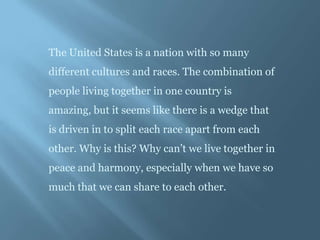 The United States is a nation with so many
different cultures and races. The combination of
people living together in one country is
amazing, but it seems like there is a wedge that
is driven in to split each race apart from each
other. Why is this? Why can’t we live together in
peace and harmony, especially when we have so
much that we can share to each other.
 