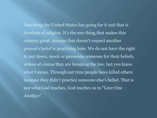 One thing the United States has going for it and that is
freedom of religion. It’s the one thing that makes this
country great. Anyone that doesn’t respect another
person’s belief is practicing hate. We do not have the right
to put down, mock or persecute someone for their beliefs,
unless of course they are breaking the law, but you know
what I mean. Through out time people have killed others
because they didn’t practice someone else’s belief. That is
not what God teaches, God teaches us to “Love One
Another”.
 