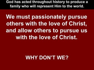 God has acted throughout history to produce a family who will represent Him to the world. We must passionately pursue others with the love of Christ, and allow others to pursue us with the love of Christ. WHY DON’T WE? 