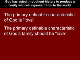 God has acted throughout history to produce a family who will represent Him to the world. The primary definable characteristic of God is “love”. The primary definable characteristic of God’s family should be “love”. 