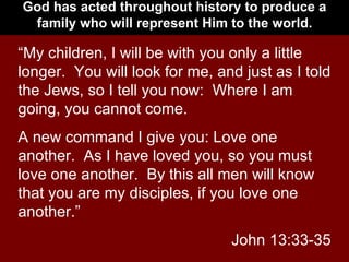 God has acted throughout history to produce a family who will represent Him to the world. “ My children, I will be with you only a little longer.  You will look for me, and just as I told the Jews, so I tell you now:  Where I am going, you cannot come. A new command I give you: Love one another.  As I have loved you, so you must love one another.  By this all men will know that you are my disciples, if you love one another.” John 13:33-35 