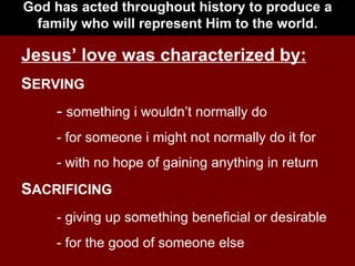 God has acted throughout history to produce a family who will represent Him to the world. Jesus’ love was characterized by: S ERVING -  something i wouldn’t normally do - for someone i might not normally do it for - with no hope of gaining anything in return S ACRIFICING - giving up something beneficial or desirable - for the good of someone else 