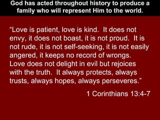 God has acted throughout history to produce a family who will represent Him to the world. “ Love is patient, love is kind.  It does not envy, it does not boast, it is not proud.  It is not rude, it is not self-seeking, it is not easily angered, it keeps no record of wrongs.  Love does not delight in evil but rejoices with the truth.  It always protects, always trusts, always hopes, always perseveres.” 1 Corinthians 13:4-7 