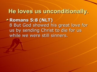 He loves us unconditionally. Romans 5:8 (NLT)  8 But God showed his great love for us by sending Christ to die for us while we were still sinners.  