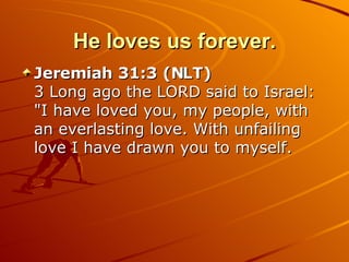 He loves us forever. Jeremiah 31:3 (NLT)  3 Long ago the LORD said to Israel: "I have loved you, my people, with an everlasting love. With unfailing love I have drawn you to myself.  