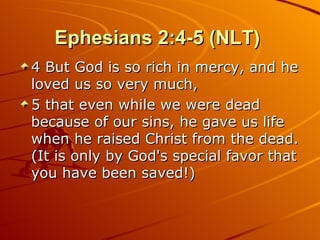 Ephesians 2:4-5 (NLT)  4 But God is so rich in mercy, and he loved us so very much,  5 that even while we were dead because of our sins, he gave us life when he raised Christ from the dead. (It is only by God's special favor that you have been saved!)  