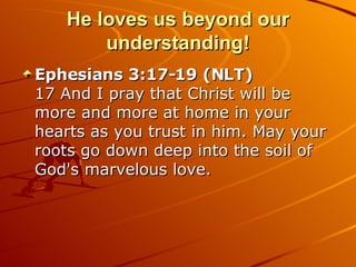 He loves us beyond our understanding! Ephesians 3:17-19 (NLT)  17 And I pray that Christ will be more and more at home in your hearts as you trust in him. May your roots go down deep into the soil of God's marvelous love.  