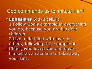 God commands us to imitate Him!  Ephesians 5:1-2 (NLT)  1 Follow God's example in everything you do, because you are his dear children.  2 Live a life filled with love for others, following the example of Christ, who loved you and gave himself as a sacrifice to take away your sins.  