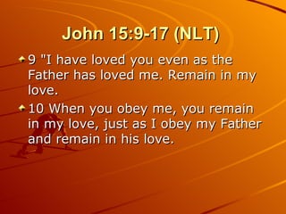 John 15:9-17 (NLT)  9 "I have loved you even as the Father has loved me. Remain in my love.  10 When you obey me, you remain in my love, just as I obey my Father and remain in his love.  