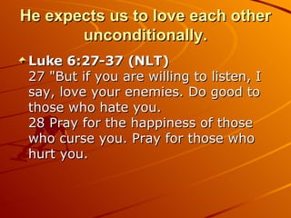 He expects us to love each other unconditionally. Luke 6:27-37 (NLT)  27 "But if you are willing to listen, I say, love your enemies. Do good to those who hate you.  28 Pray for the happiness of those who curse you. Pray for those who hurt you.  