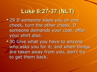Luke 6:27-37 (NLT)  29 If someone slaps you on one cheek, turn the other cheek. If someone demands your coat, offer your shirt also.  30 Give what you have to anyone who asks you for it; and when things are taken away from you, don't try to get them back.  