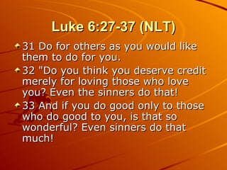 Luke 6:27-37 (NLT) 31 Do for others as you would like them to do for you.  32 "Do you think you deserve credit merely for loving those who love you? Even the sinners do that!  33 And if you do good only to those who do good to you, is that so wonderful? Even sinners do that much!  