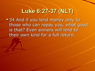 Luke 6:27-37 (NLT) 34 And if you lend money only to those who can repay you, what good is that? Even sinners will lend to their own kind for a full return.  