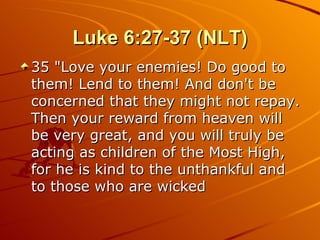 Luke 6:27-37 (NLT) 35 "Love your enemies! Do good to them! Lend to them! And don't be concerned that they might not repay. Then your reward from heaven will be very great, and you will truly be acting as children of the Most High, for he is kind to the unthankful and to those who are wicked 