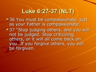 Luke 6:27-37 (NLT) 36 You must be compassionate, just as your Father is compassionate.  37 "Stop judging others, and you will not be judged. Stop criticizing others, or it will all come back on you. If you forgive others, you will be forgiven.  