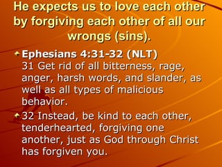 He expects us to love each other by forgiving each other of all our wrongs (sins). Ephesians 4:31-32 (NLT)  31 Get rid of all bitterness, rage, anger, harsh words, and slander, as well as all types of malicious behavior.  32 Instead, be kind to each other, tenderhearted, forgiving one another, just as God through Christ has forgiven you.  