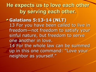 He expects us to love each other by serving each other. Galatians 5:13-14 (NLT)  13 For you have been called to live in freedom—not freedom to satisfy your sinful nature, but freedom to serve one another in love.  14 For the whole law can be summed up in this one command: "Love your neighbor as yourself."  