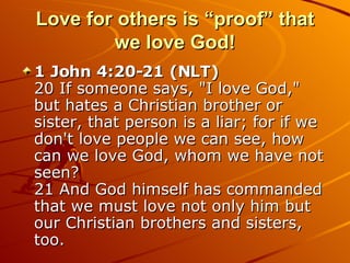 Love for others is “proof” that we love God! 1 John 4:20-21 (NLT)  20 If someone says, "I love God," but hates a Christian brother or sister, that person is a liar; for if we don't love people we can see, how can we love God, whom we have not seen?  21 And God himself has commanded that we must love not only him but our Christian brothers and sisters, too.  