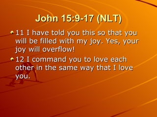 John 15:9-17 (NLT) 11 I have told you this so that you will be filled with my joy. Yes, your joy will overflow!  12 I command you to love each other in the same way that I love you.  