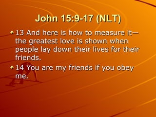 John 15:9-17 (NLT) 13 And here is how to measure it—the greatest love is shown when people lay down their lives for their friends.  14 You are my friends if you obey me.  