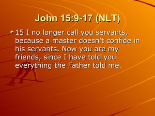 John 15:9-17 (NLT) 15 I no longer call you servants, because a master doesn't confide in his servants. Now you are my friends, since I have told you everything the Father told me.  