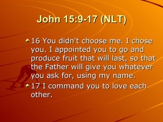 John 15:9-17 (NLT) 16 You didn't choose me. I chose you. I appointed you to go and produce fruit that will last, so that the Father will give you whatever you ask for, using my name.  17 I command you to love each other.  